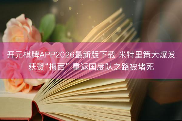 开元棋牌APP2026最新版下载 米特里策大爆发获赞“梅西” 重返国度队之路被堵死