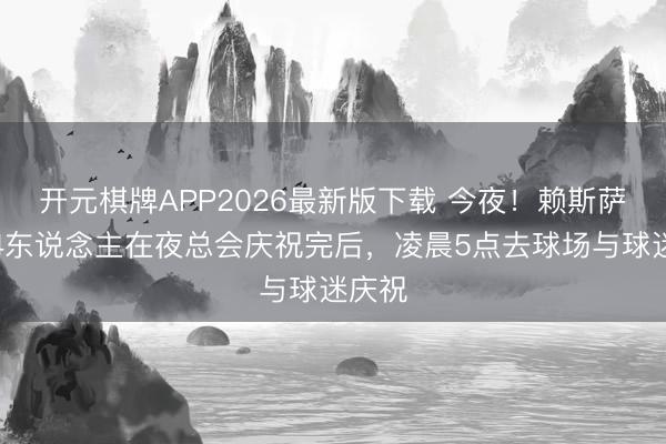 开元棋牌APP2026最新版下载 今夜！赖斯萨卡等4东说念主在夜总会庆祝完后，凌晨5点去球场与球迷庆祝