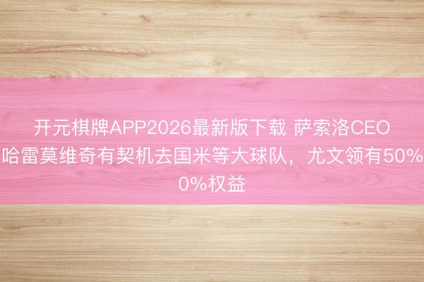 开元棋牌APP2026最新版下载 萨索洛CEO：穆哈雷莫维奇有契机去国米等大球队，尤文领有50%权益