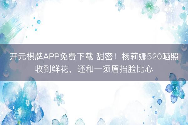 开元棋牌APP免费下载 甜密!杨莉娜520晒照收到鲜花,还和一须眉挡脸比心