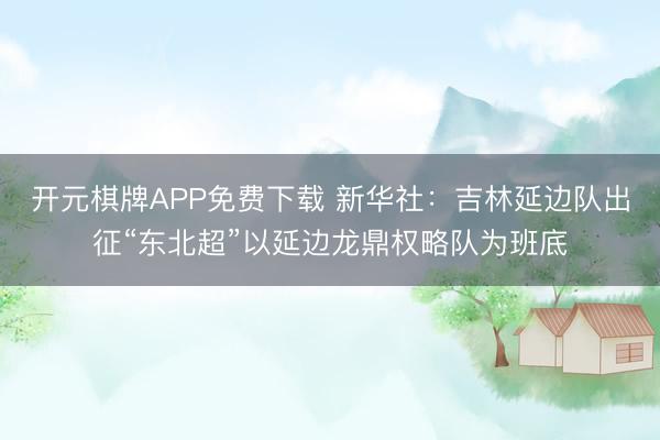 开元棋牌APP免费下载 新华社：吉林延边队出征“东北超”以延边龙鼎权略队为班底