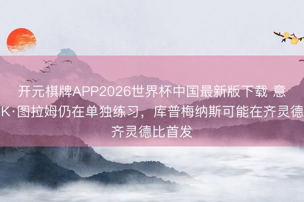 开元棋牌APP2026世界杯中国最新版下载 意天外：K·图拉姆仍在单独练习，库普梅纳斯可能在齐灵德比首发
