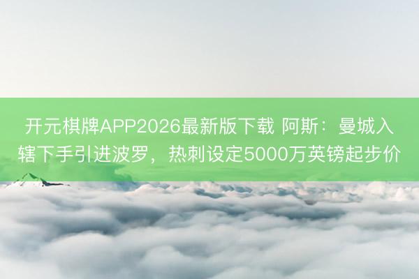 开元棋牌APP2026最新版下载 阿斯：曼城入辖下手引进波罗，热刺设定5000万英镑起步价
