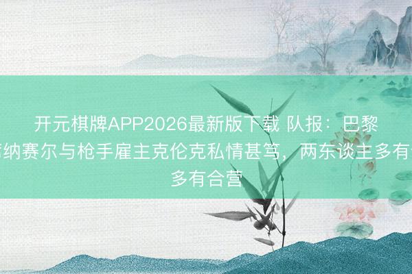 开元棋牌APP2026最新版下载 队报:巴黎主席纳赛尔与枪手雇主克伦克私情甚笃,两东谈主多有合营