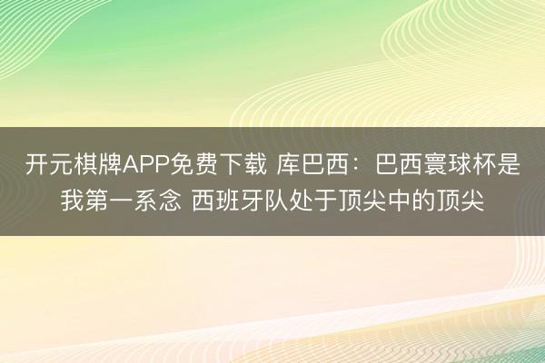 开元棋牌APP免费下载 库巴西：巴西寰球杯是我第一系念 西班牙队处于顶尖中的顶尖