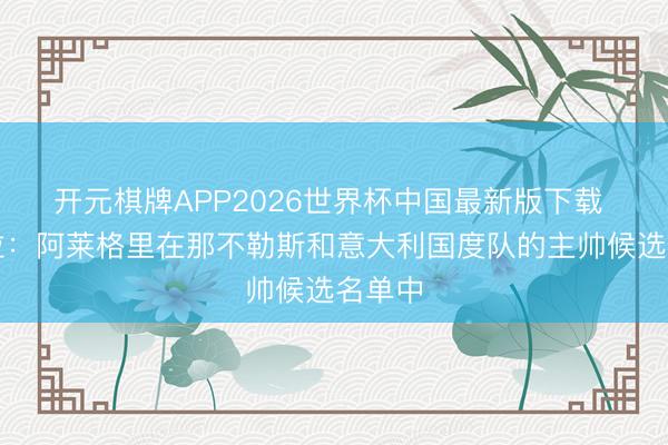 开元棋牌APP2026世界杯中国最新版下载 斯基拉：阿莱格里在那不勒斯和意大利国度队的主帅候选名单中