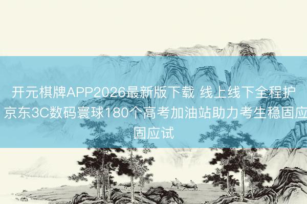 开元棋牌APP2026最新版下载 线上线下全程护航 京东3C数码寰球180个高考加油站助力考生稳固应试