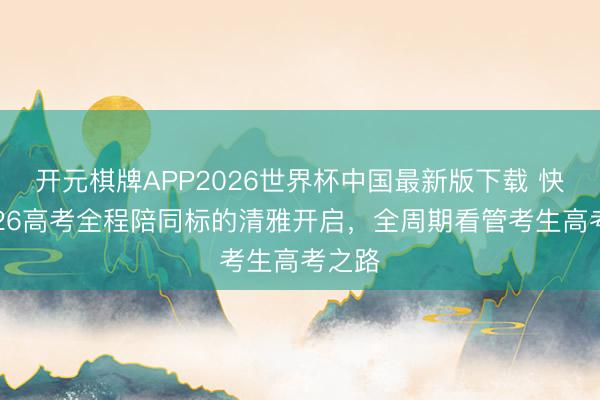 开元棋牌APP2026世界杯中国最新版下载 快手2026高考全程陪同标的清雅开启，全周期看管考生高考之路