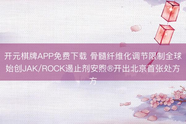 开元棋牌APP免费下载 骨髓纤维化调节限制全球始创JAK/ROCK遏止剂安煦®开出北京首张处方