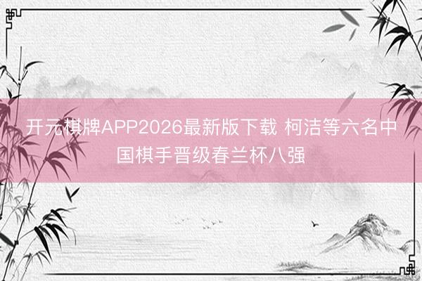 开元棋牌APP2026最新版下载 柯洁等六名中国棋手晋级春兰杯八强