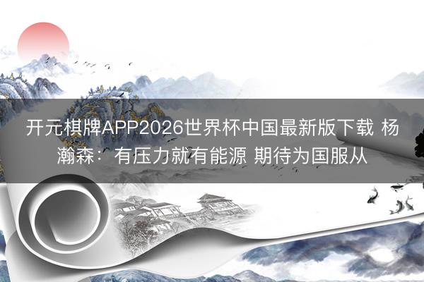开元棋牌APP2026世界杯中国最新版下载 杨瀚森：有压力就有能源 期待为国服从