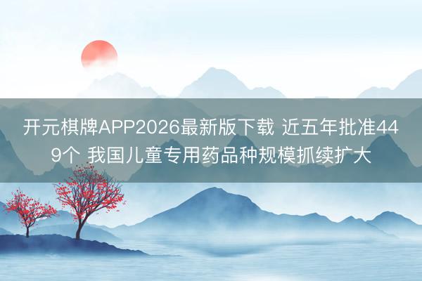 开元棋牌APP2026最新版下载 近五年批准449个 我国儿童专用药品种规模抓续扩大