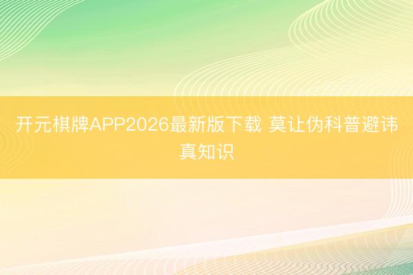 开元棋牌APP2026最新版下载 莫让伪科普避讳真知识