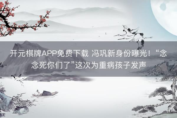 开元棋牌APP免费下载 冯巩新身份曝光！“念念死你们了”这次为重病孩子发声
