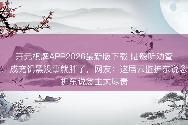 开元棋牌APP2026最新版下载 陆毅听劝查嘴唇发紫，成充饥黑没事就胖了，网友：这届云监护东说念主太尽责