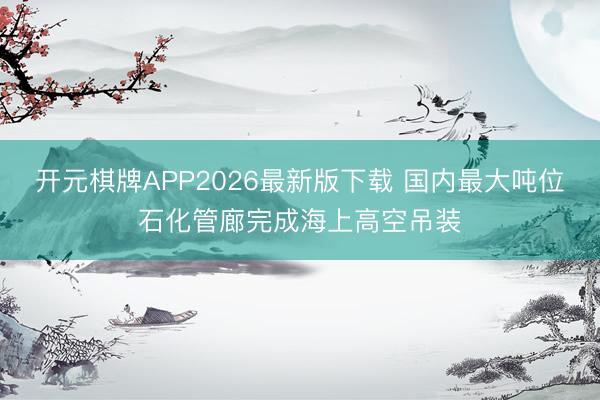开元棋牌APP2026最新版下载 国内最大吨位石化管廊完成海上高空吊装