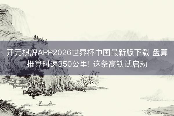 开元棋牌APP2026世界杯中国最新版下载 盘算推算时速350公里! 这条高铁试启动