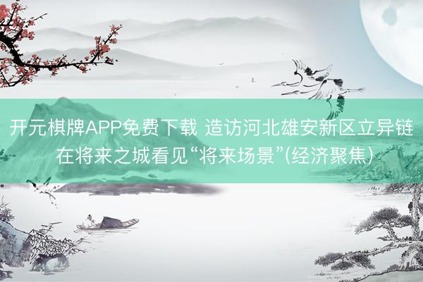 开元棋牌APP免费下载 造访河北雄安新区立异链 在将来之城看见“将来场景”(经济聚焦)