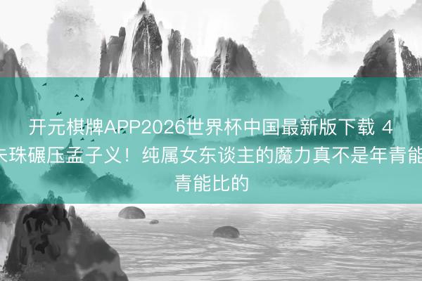 开元棋牌APP2026世界杯中国最新版下载 41岁朱珠碾压孟子义！纯属女东谈主的魔力真不是年青能比的
