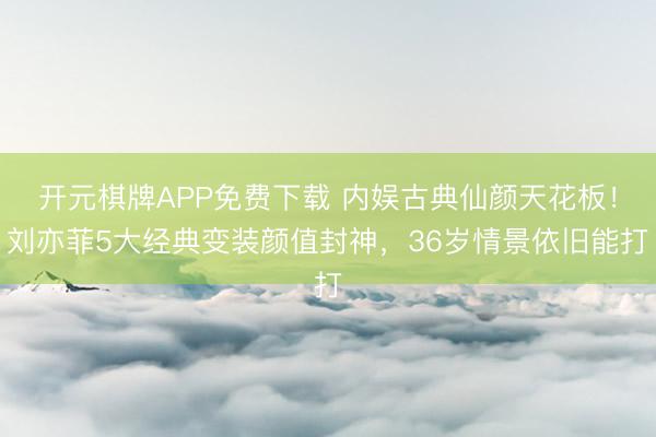 开元棋牌APP免费下载 内娱古典仙颜天花板！刘亦菲5大经典变装颜值封神，36岁情景依旧能打