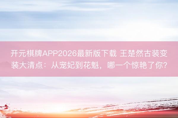 开元棋牌APP2026最新版下载 王楚然古装变装大清点：从宠妃到花魁，哪一个惊艳了你？