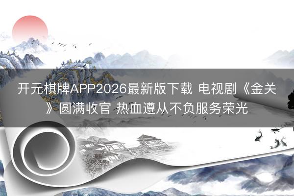 开元棋牌APP2026最新版下载 电视剧《金关》圆满收官 热血遵从不负服务荣光