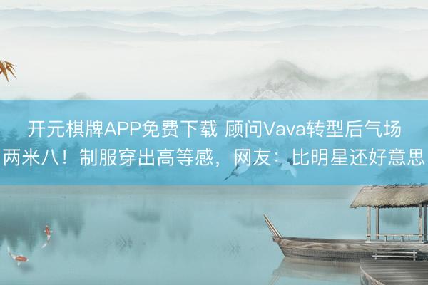 开元棋牌APP免费下载 顾问Vava转型后气场两米八!制服穿出高等感,网友:比明星还好意思