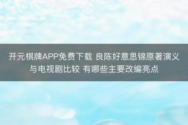 开元棋牌APP免费下载 良陈好意思锦原著演义与电视剧比较 有哪些主要改编亮点