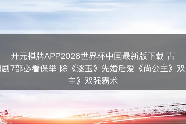 开元棋牌APP2026世界杯中国最新版下载 古装爱情剧7部必看保举 除《逐玉》先婚后爱《尚公主》双强霸术