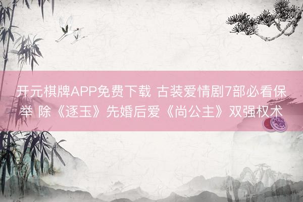 开元棋牌APP免费下载 古装爱情剧7部必看保举 除《逐玉》先婚后爱《尚公主》双强权术