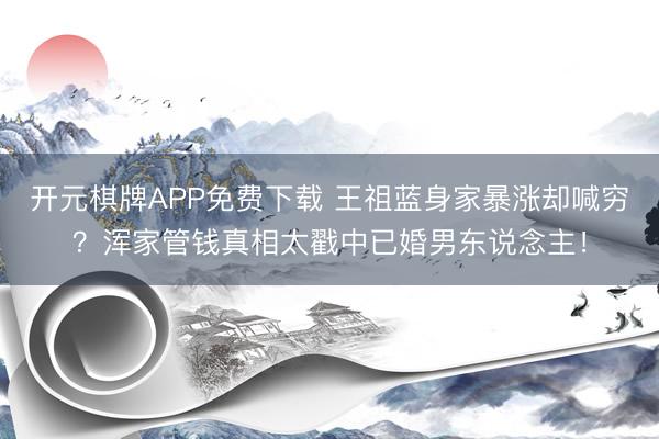 开元棋牌APP免费下载 王祖蓝身家暴涨却喊穷？浑家管钱真相太戳中已婚男东说念主！