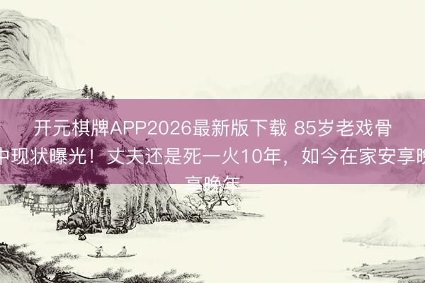 开元棋牌APP2026最新版下载 85岁老戏骨吕中现状曝光！丈夫还是死一火10年，如今在家安享晚年