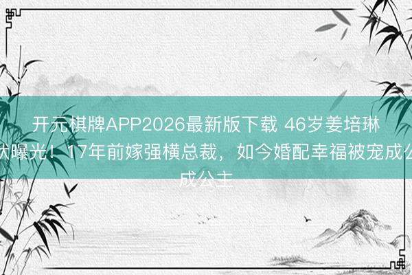 开元棋牌APP2026最新版下载 46岁姜培琳现状曝光！17年前嫁强横总裁，如今婚配幸福被宠成公主