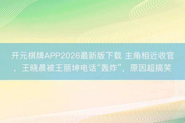 开元棋牌APP2026最新版下载 主角相近收官，王晓晨被王丽坤电话“轰炸”，原因超搞笑