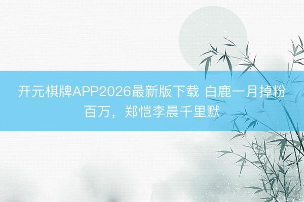开元棋牌APP2026最新版下载 白鹿一月掉粉百万，郑恺李晨千里默
