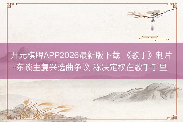 开元棋牌APP2026最新版下载 《歌手》制片东谈主复兴选曲争议 称决定权在歌手手里
