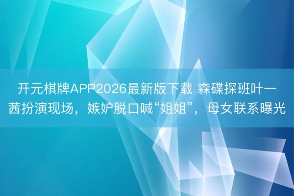 开元棋牌APP2026最新版下载 森碟探班叶一茜扮演现场，嫉妒脱口喊“姐姐”，母女联系曝光