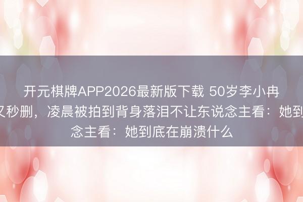 开元棋牌APP2026最新版下载 50岁李小冉连发3条微博又秒删，凌晨被拍到背身落泪不让东说念主看：她到底在崩溃什么