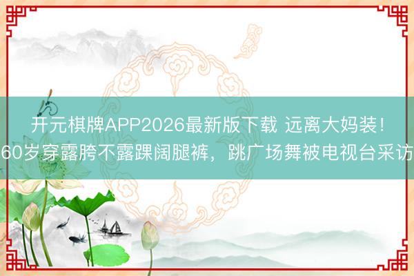 开元棋牌APP2026最新版下载 远离大妈装！60岁穿露胯不露踝阔腿裤，跳广场舞被电视台采访