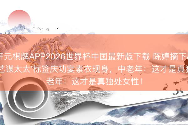 开元棋牌APP2026世界杯中国最新版下载 陈婷摘下'张艺谋太太'标签庆功宴素衣现身，中老年：这才是真独处女性！