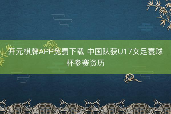 开元棋牌APP免费下载 中国队获U17女足寰球杯参赛资历