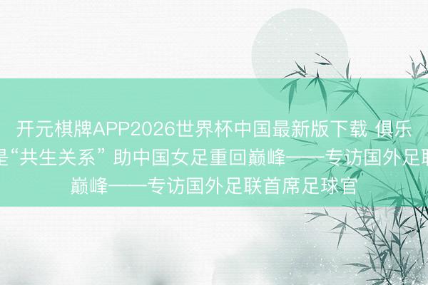 开元棋牌APP2026世界杯中国最新版下载 俱乐部和国度队是“共生关系” 助中国女足重回巅峰——专访国外足联首席足球官
