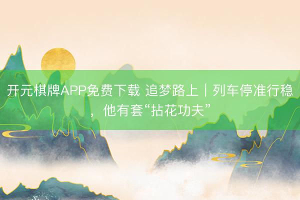 开元棋牌APP免费下载 追梦路上｜列车停准行稳，他有套“拈花功夫”