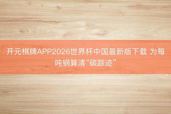 开元棋牌APP2026世界杯中国最新版下载 为每吨钢算清“碳踪迹”