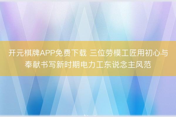 开元棋牌APP免费下载 三位劳模工匠用初心与奉献书写新时期电力工东说念主风范
