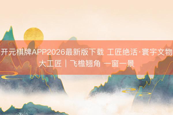 开元棋牌APP2026最新版下载 工匠绝活·寰宇文物大工匠|飞檐翘角 一窗一景