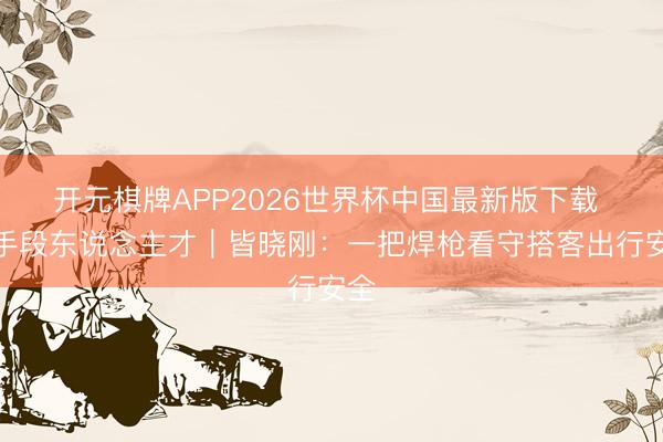 开元棋牌APP2026世界杯中国最新版下载 高手段东说念主才｜皆晓刚：一把焊枪看守搭客出行安全