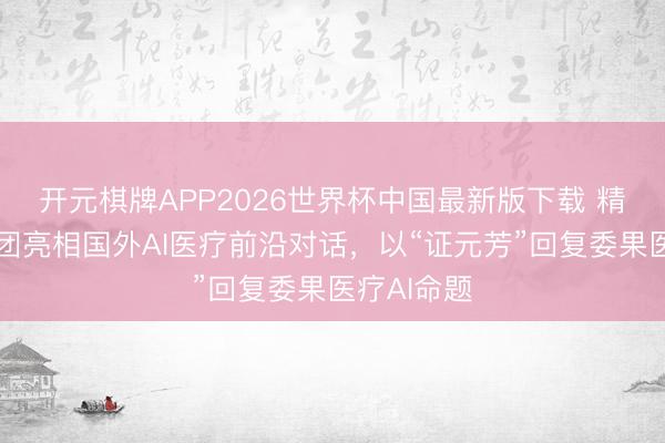 开元棋牌APP2026世界杯中国最新版下载 精炼健康集团亮相国外AI医疗前沿对话，以“证元芳”回复委果医疗AI命题