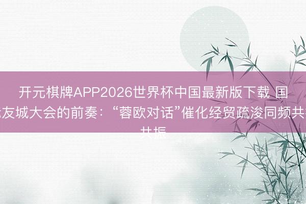开元棋牌APP2026世界杯中国最新版下载 国际友城大会的前奏:“蓉欧对话”催化经贸疏浚同频共振