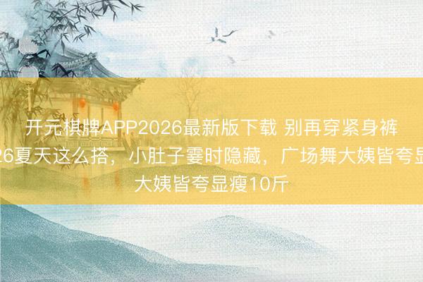开元棋牌APP2026最新版下载 别再穿紧身裤了！2026夏天这么搭，小肚子霎时隐藏，广场舞大姨皆夸显瘦10斤